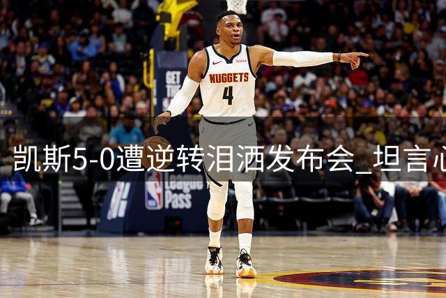 凯斯5-0遭逆转泪洒发布会 坦言心理防线被完全击溃