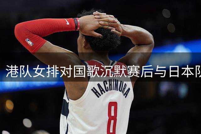 港队女排对国歌沉默赛后与日本队亲密合影引热议