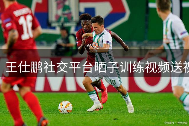 王仕鹏社交平台晒子训练视频送祝福