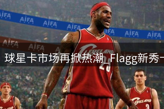 球星卡市场再掀热潮 Flagg新秀卡四天即出引疯狂