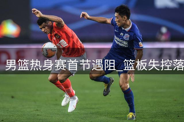 男篮热身赛首节遇阻 篮板失控落后新西兰7分