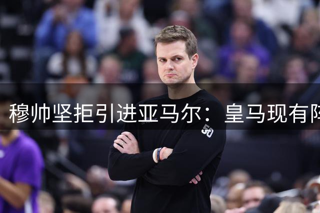 穆帅坚拒引进亚马尔：皇马现有阵容已是最佳选择