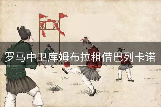 罗马中卫库姆布拉租借巴列卡诺 含强制买断条款引关注