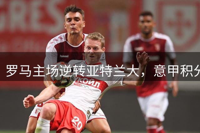 罗马主场逆转亚特兰大，意甲积分榜更新