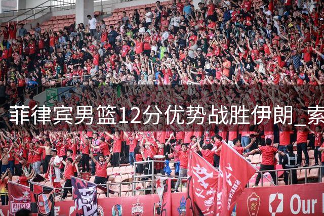 菲律宾男篮12分优势战胜伊朗 索托贡献13+16两双数据
