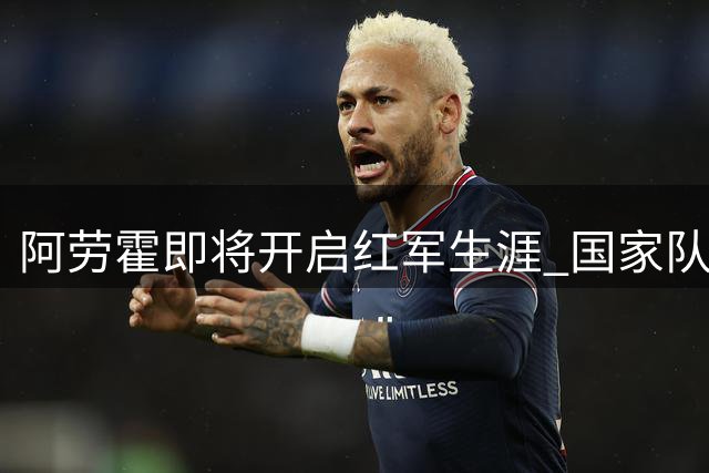 阿劳霍即将开启红军生涯 国家队队友努涅斯暖心寄语